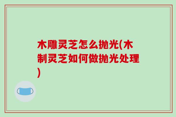 木雕灵芝怎么抛光(木制灵芝如何做抛光处理)