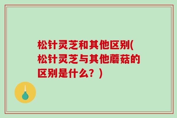 松针灵芝和其他区别(松针灵芝与其他蘑菇的区别是什么？)