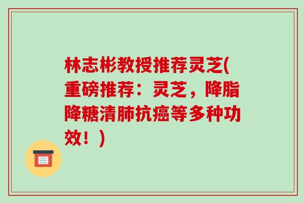 林志彬教授推荐灵芝(重磅推荐：灵芝，降糖清抗等多种功效！)