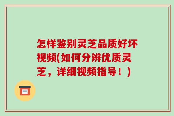 怎样鉴别灵芝品质好坏视频(如何分辨优质灵芝，详细视频指导！)