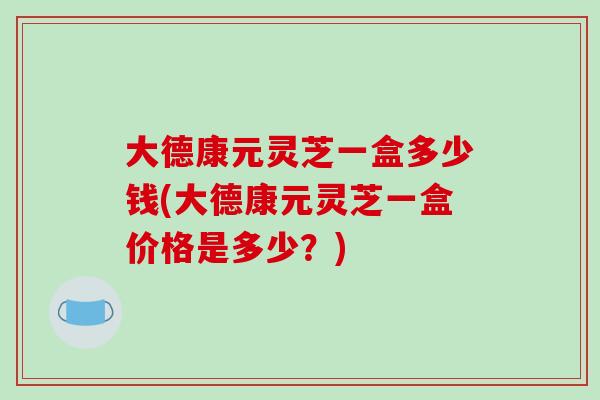大德康元灵芝一盒多少钱(大德康元灵芝一盒价格是多少？)