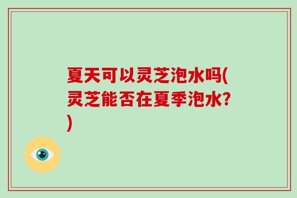 夏天可以灵芝泡水吗(灵芝能否在夏季泡水？)