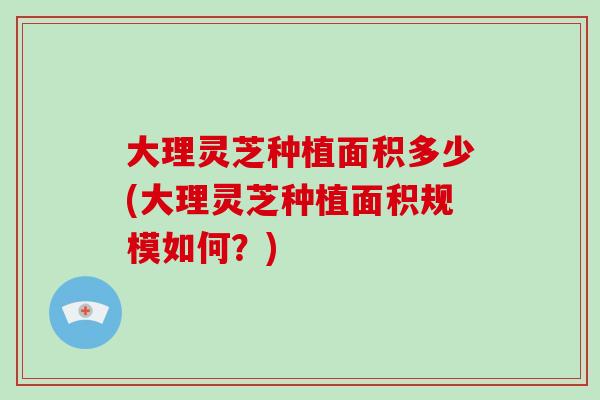 大理灵芝种植面积多少(大理灵芝种植面积规模如何？)