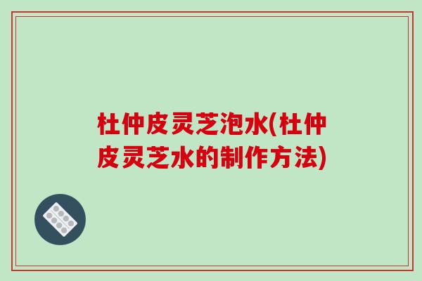 杜仲皮灵芝泡水(杜仲皮灵芝水的制作方法)