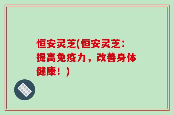 恒安灵芝(恒安灵芝:提高免疫力,改善身体健康!) 恒安灵芝(恒安灵芝:提高免疫力,改善身体健康!)