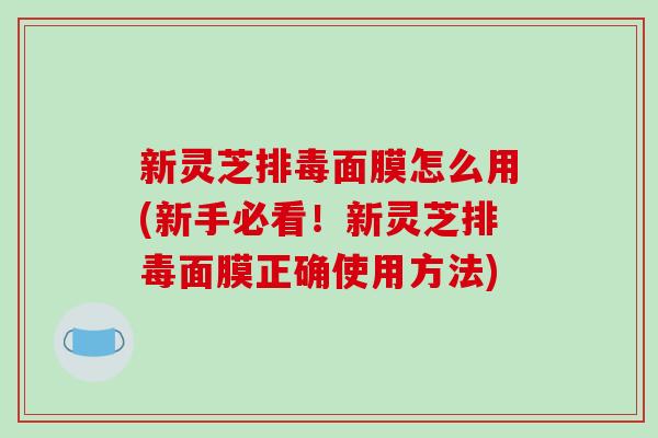 新灵芝面膜怎么用(新手必看！新灵芝面膜正确使用方法)