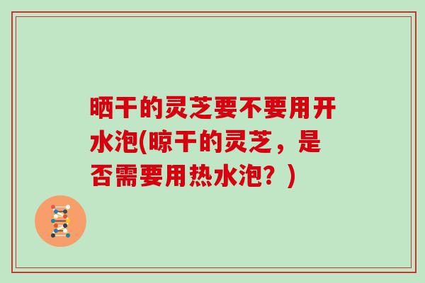 晒干的灵芝要不要用开水泡(晾干的灵芝，是否需要用热水泡？)