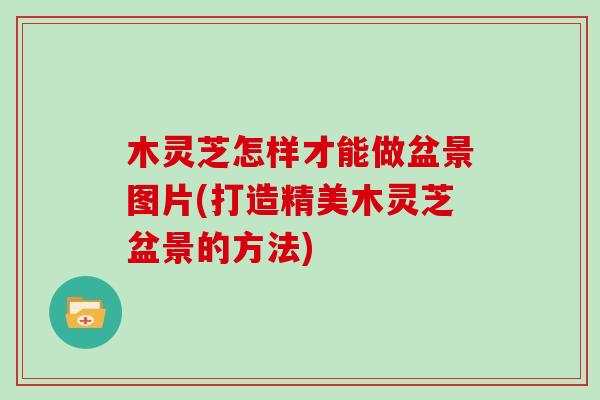 木灵芝怎样才能做盆景图片(打造精美木灵芝盆景的方法)