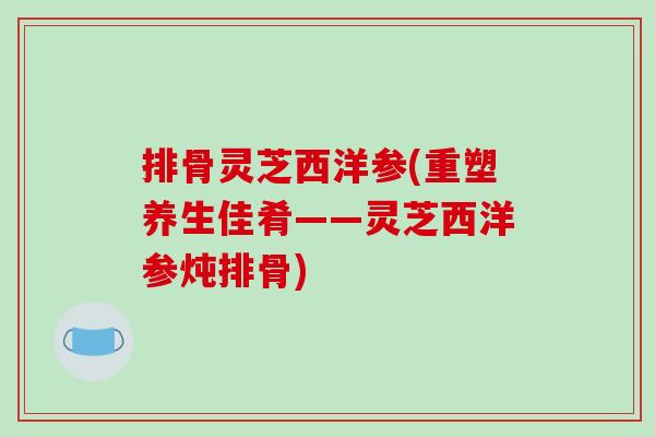 排骨灵芝西洋参(重塑养生佳肴——灵芝西洋参炖排骨)