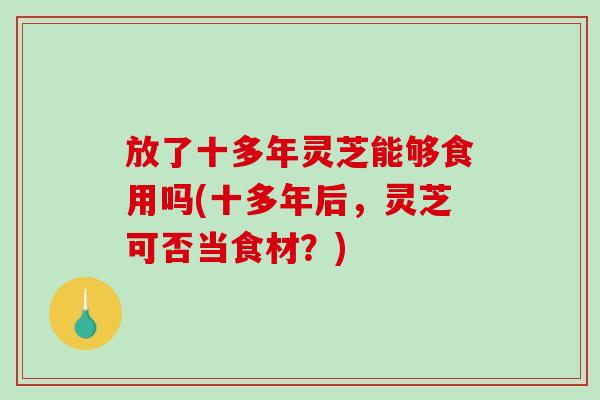 放了十多年灵芝能够食用吗(十多年后，灵芝可否当食材？)