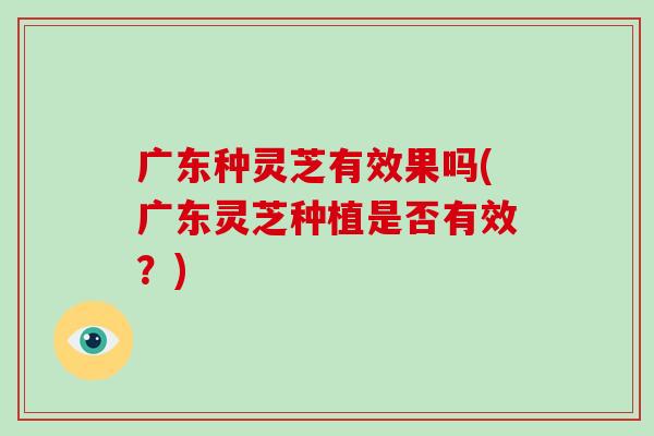 广东种灵芝有效果吗(广东灵芝种植是否有效？)