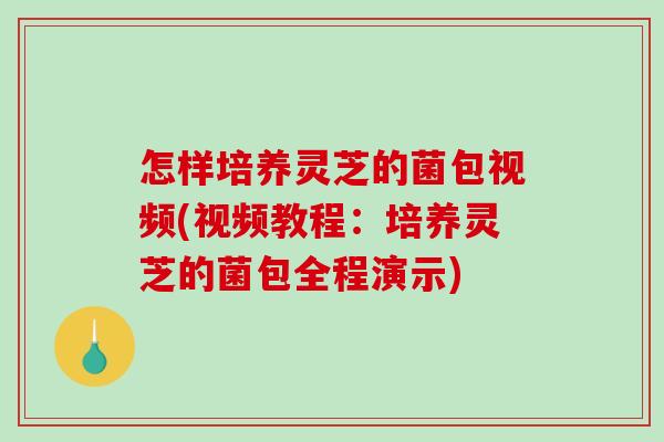 怎样培养灵芝的菌包视频(视频教程：培养灵芝的菌包全程演示)