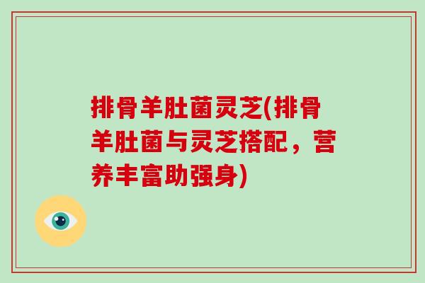 排骨羊肚菌灵芝(排骨羊肚菌与灵芝搭配，营养丰富助强身)