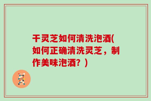 干灵芝如何清洗泡酒(如何正确清洗灵芝，制作美味泡酒？)