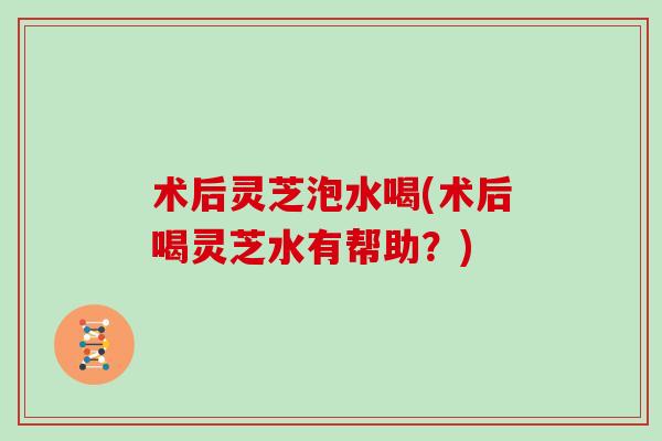 术后灵芝泡水喝(术后喝灵芝水有帮助？)