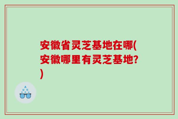 安徽省灵芝基地在哪(安徽哪里有灵芝基地？)