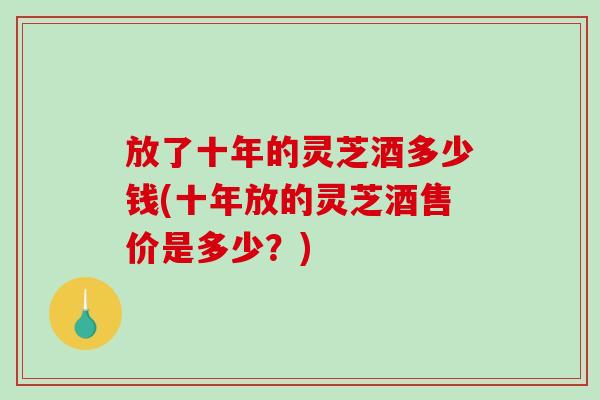 放了十年的灵芝酒多少钱(十年放的灵芝酒售价是多少？)