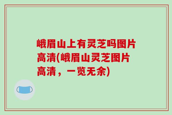峨眉山上有灵芝吗图片高清(峨眉山灵芝图片高清，一览无余)
