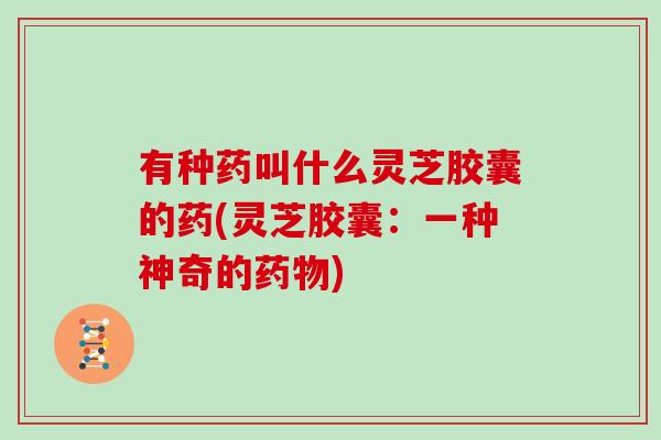 有种药叫什么灵芝胶囊的药(灵芝胶囊：一种神奇的)