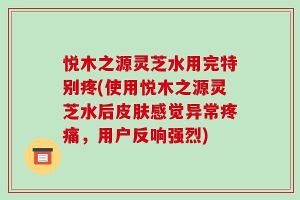 悦木之源灵芝水用完特别疼(使用悦木之源灵芝水后感觉异常，用户反响强烈)