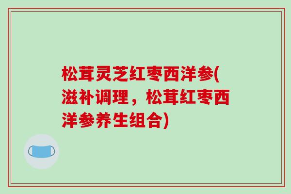 松茸灵芝红枣西洋参(滋补调理，松茸红枣西洋参养生组合)
