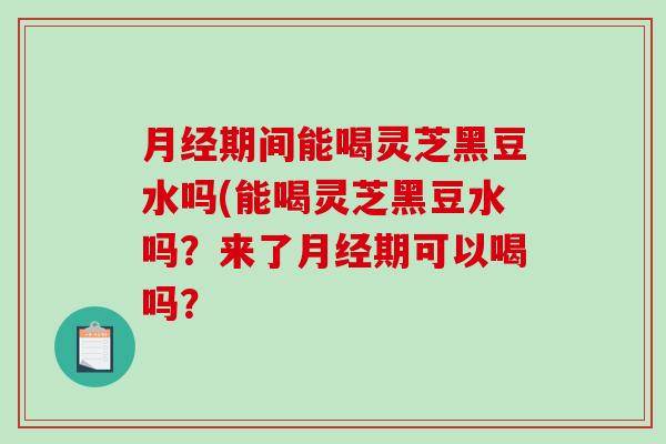 期间能喝灵芝黑豆水吗(能喝灵芝黑豆水吗？来了期可以喝吗？