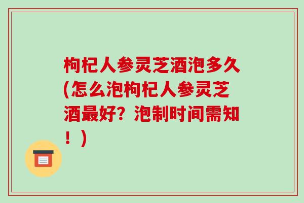 枸杞人参灵芝酒泡多久(怎么泡枸杞人参灵芝酒好？泡制时间需知！)