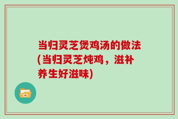 当归灵芝煲鸡汤的做法(当归灵芝炖鸡，滋补养生好滋味)