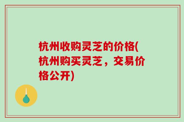 杭州收购灵芝的价格(杭州购买灵芝，交易价格公开)