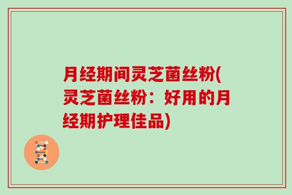 期间灵芝菌丝粉(灵芝菌丝粉：好用的期护理佳品)
