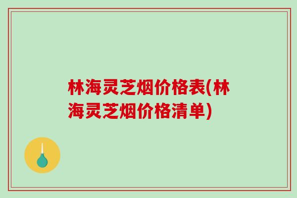 林海灵芝烟价格表(林海灵芝烟价格清单)