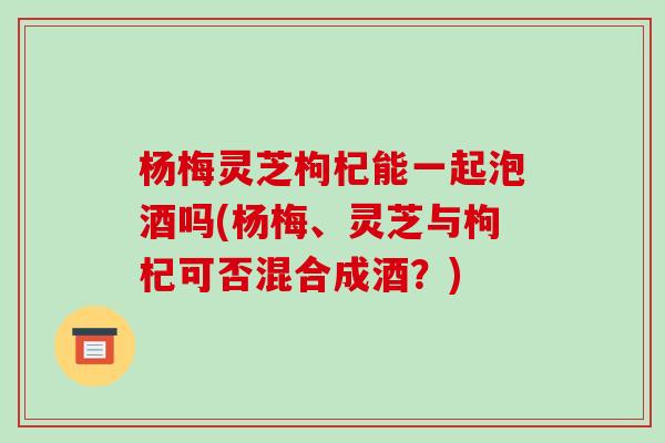 杨梅灵芝枸杞能一起泡酒吗(杨梅、灵芝与枸杞可否混合成酒？)