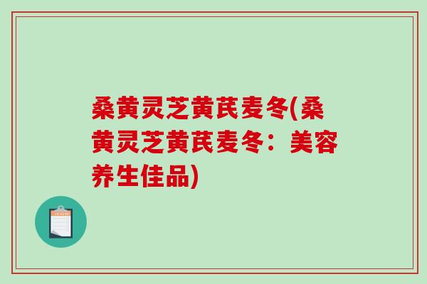 桑黄灵芝黄芪麦冬(桑黄灵芝黄芪麦冬:美容养生佳品) 桑黄灵芝黄芪麦冬(桑黄灵芝黄芪麦冬:美容养生佳品)