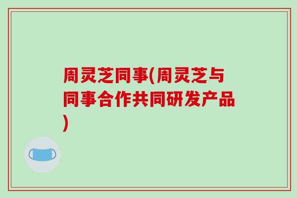 周灵芝同事(周灵芝与同事合作共同研发产品)