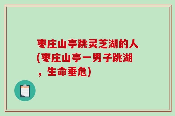 枣庄山亭跳灵芝湖的人(枣庄山亭一男子跳湖，生命垂危)