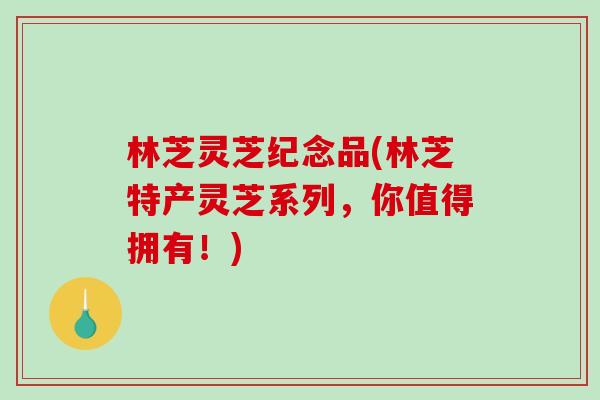 林芝灵芝纪念品(林芝特产灵芝系列，你值得拥有！)