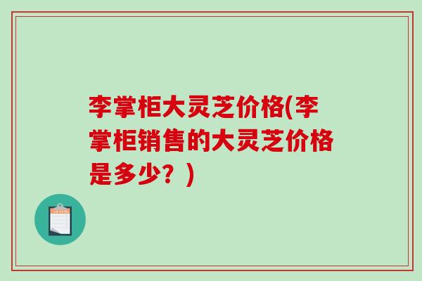 李掌柜大灵芝价格(李掌柜销售的大灵芝价格是多少？)
