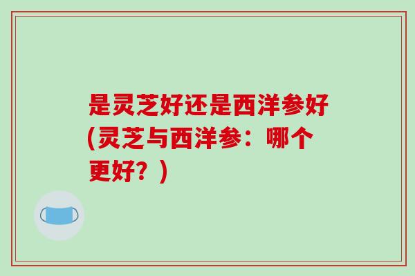 是灵芝好还是西洋参好(灵芝与西洋参：哪个更好？)
