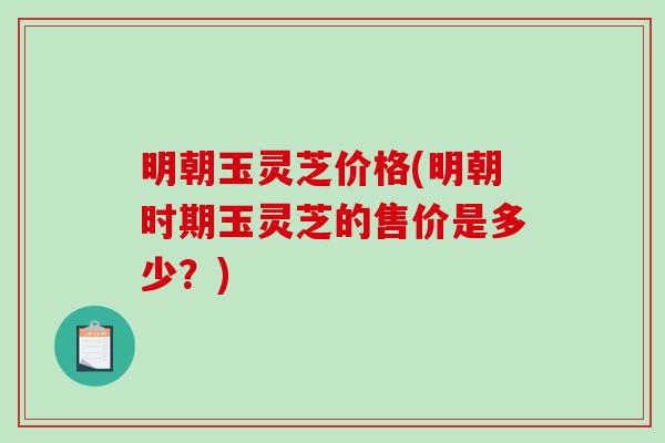 明朝玉灵芝价格(明朝时期玉灵芝的售价是多少？)