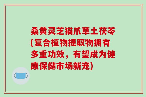 桑黄灵芝猫爪草土茯苓(复合植物提取物拥有多重功效，有望成为健康保健市场新宠)