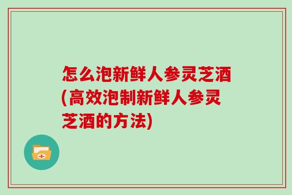 怎么泡新鲜人参灵芝酒(高效泡制新鲜人参灵芝酒的方法)