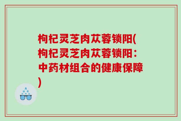 枸杞灵芝肉苁蓉锁阳(枸杞灵芝肉苁蓉锁阳：材组合的健康保障)