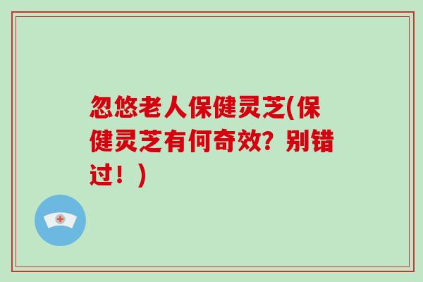忽悠老人保健灵芝(保健灵芝有何奇效？别错过！)