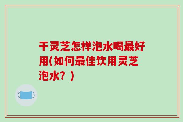 干灵芝怎样泡水喝好用(如何佳饮用灵芝泡水？)