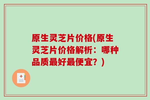 原生灵芝片价格(原生灵芝片价格解析：哪种品质好便宜？)