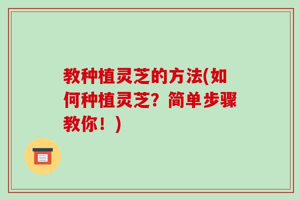 教种植灵芝的方法(如何种植灵芝？简单步骤教你！)