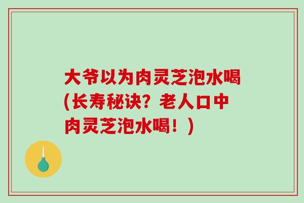 大爷以为肉灵芝泡水喝(长寿秘诀？老人口中肉灵芝泡水喝！)