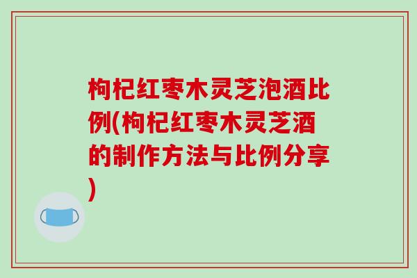 枸杞红枣木灵芝泡酒比例(枸杞红枣木灵芝酒的制作方法与比例分享)