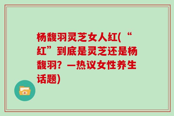 杨馥羽灵芝女人红(“红”到底是灵芝还是杨馥羽？—热议女性养生话题)