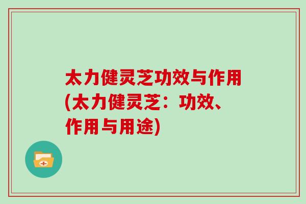 太力健灵芝功效与作用(太力健灵芝：功效、作用与用途)